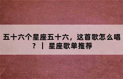 五十六个星座五十六，这首歌怎么唱？｜ 星座歌单推荐